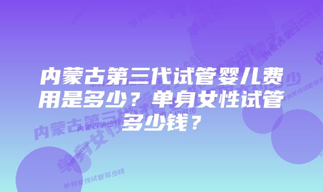 内蒙古第三代试管婴儿费用是多少？单身女性试管多少钱？