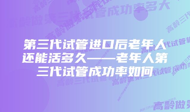 第三代试管进口后老年人还能活多久——老年人第三代试管成功率如何