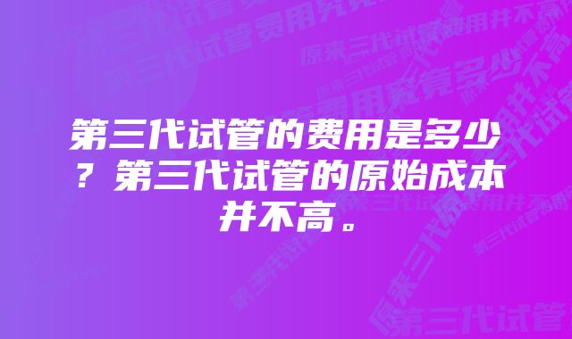 第三代试管的费用是多少？第三代试管的原始成本并不高。