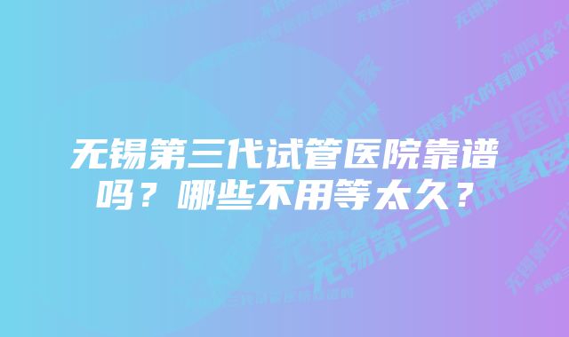 无锡第三代试管医院靠谱吗？哪些不用等太久？