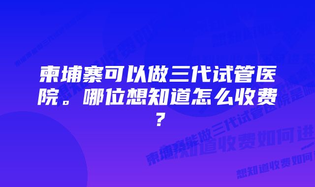 柬埔寨可以做三代试管医院。哪位想知道怎么收费？