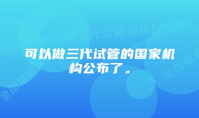 可以做三代试管的国家机构公布了。