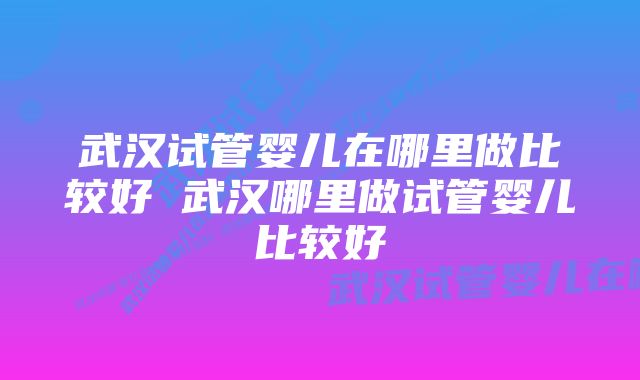 武汉试管婴儿在哪里做比较好 武汉哪里做试管婴儿比较好