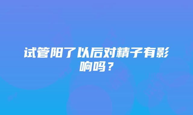 试管阳了以后对精子有影响吗？