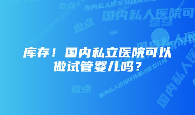 库存！国内私立医院可以做试管婴儿吗？