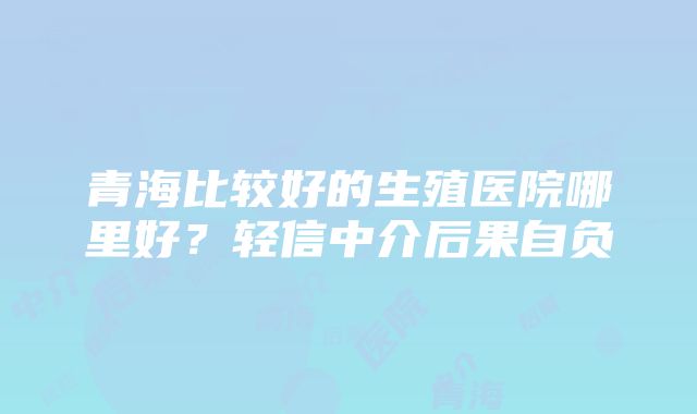 青海比较好的生殖医院哪里好？轻信中介后果自负