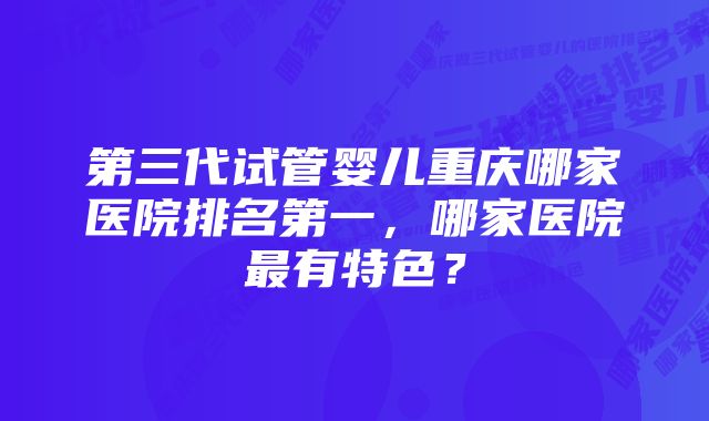 第三代试管婴儿重庆哪家医院排名第一，哪家医院最有特色？