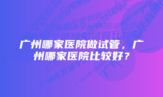 广州哪家医院做试管，广州哪家医院比较好？