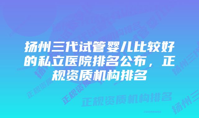 扬州三代试管婴儿比较好的私立医院排名公布，正规资质机构排名