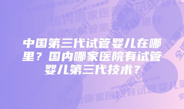 中国第三代试管婴儿在哪里？国内哪家医院有试管婴儿第三代技术？