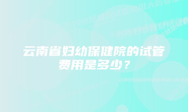 云南省妇幼保健院的试管费用是多少？