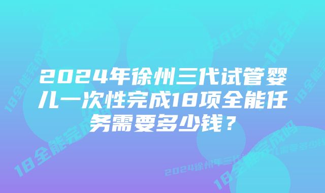 2024年徐州三代试管婴儿一次性完成18项全能任务需要多少钱？