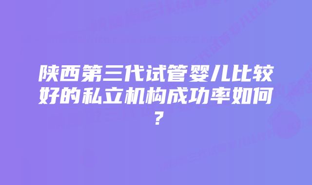 陕西第三代试管婴儿比较好的私立机构成功率如何？