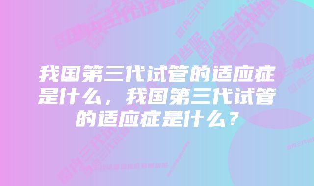 我国第三代试管的适应症是什么，我国第三代试管的适应症是什么？