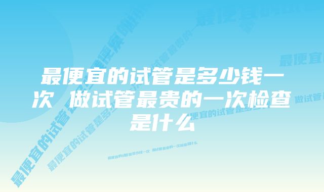 最便宜的试管是多少钱一次 做试管最贵的一次检查是什么