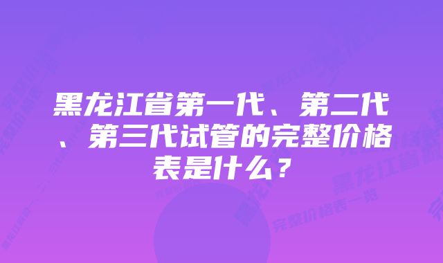 黑龙江省第一代、第二代、第三代试管的完整价格表是什么？