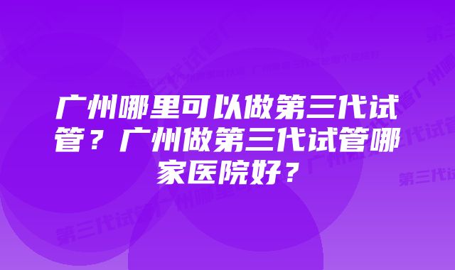 广州哪里可以做第三代试管？广州做第三代试管哪家医院好？