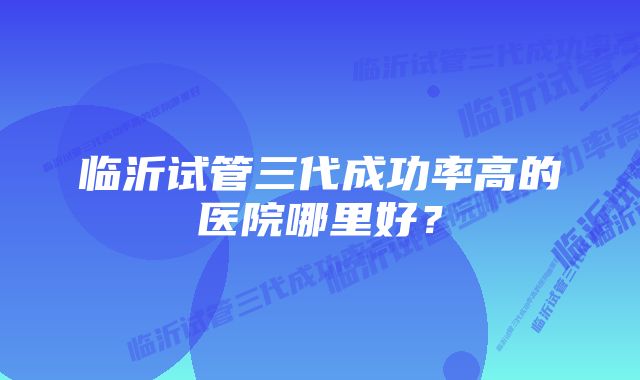 临沂试管三代成功率高的医院哪里好？