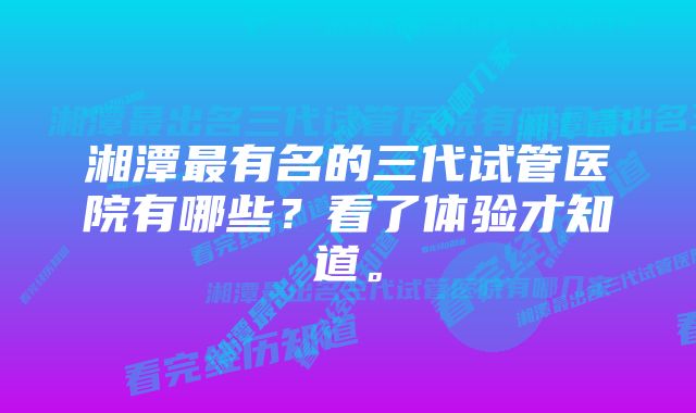 湘潭最有名的三代试管医院有哪些？看了体验才知道。