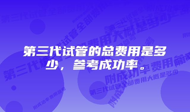 第三代试管的总费用是多少，参考成功率。