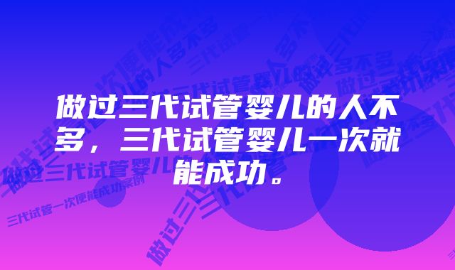 做过三代试管婴儿的人不多，三代试管婴儿一次就能成功。