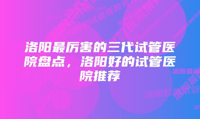 洛阳最厉害的三代试管医院盘点，洛阳好的试管医院推荐