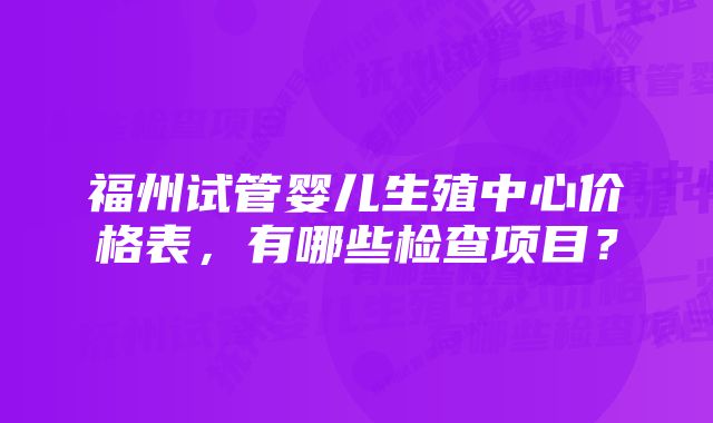 福州试管婴儿生殖中心价格表，有哪些检查项目？