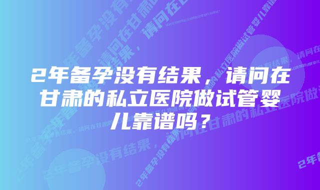 2年备孕没有结果，请问在甘肃的私立医院做试管婴儿靠谱吗？