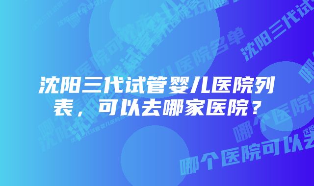 沈阳三代试管婴儿医院列表，可以去哪家医院？