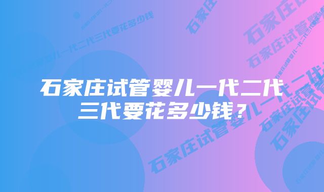 石家庄试管婴儿一代二代三代要花多少钱？