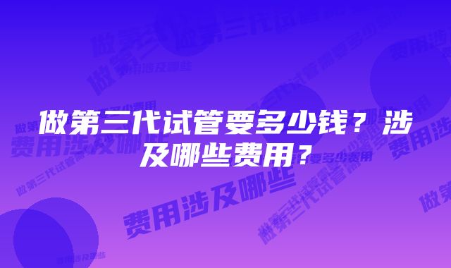 做第三代试管要多少钱？涉及哪些费用？