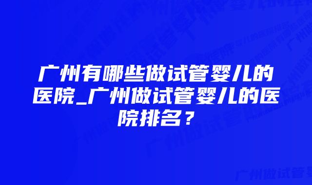 广州有哪些做试管婴儿的医院_广州做试管婴儿的医院排名？