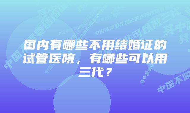 国内有哪些不用结婚证的试管医院，有哪些可以用三代？