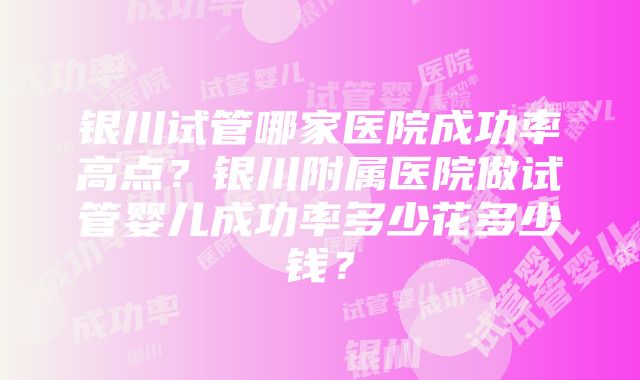 银川试管哪家医院成功率高点？银川附属医院做试管婴儿成功率多少花多少钱？