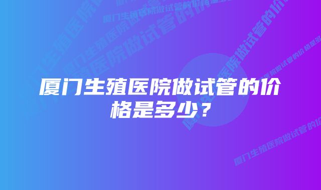 厦门生殖医院做试管的价格是多少？