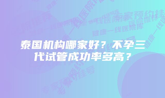 泰国机构哪家好？不孕三代试管成功率多高？