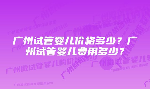 广州试管婴儿价格多少？广州试管婴儿费用多少？