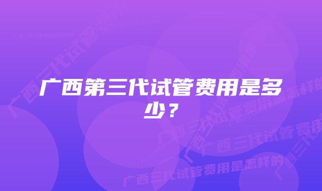 广西第三代试管费用是多少？