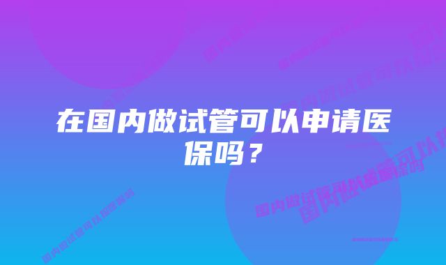 在国内做试管可以申请医保吗？