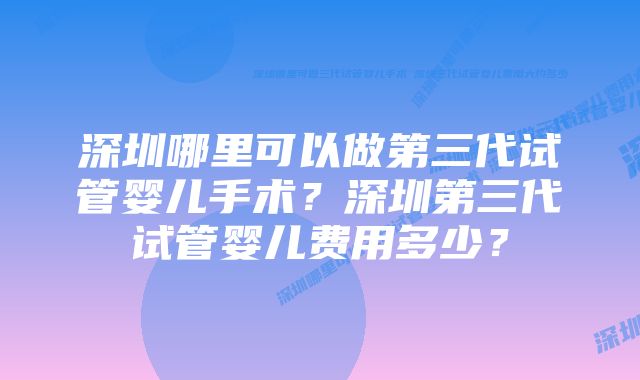 深圳哪里可以做第三代试管婴儿手术？深圳第三代试管婴儿费用多少？