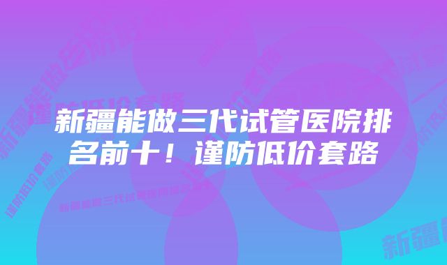 新疆能做三代试管医院排名前十！谨防低价套路