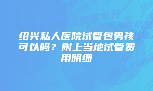 绍兴私人医院试管包男孩可以吗？附上当地试管费用明细