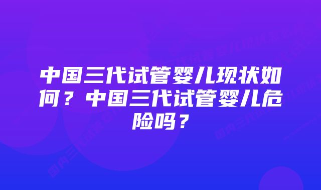 中国三代试管婴儿现状如何？中国三代试管婴儿危险吗？