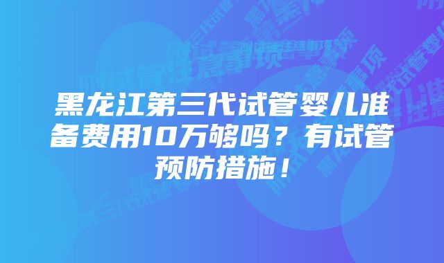 黑龙江第三代试管婴儿准备费用10万够吗？有试管预防措施！