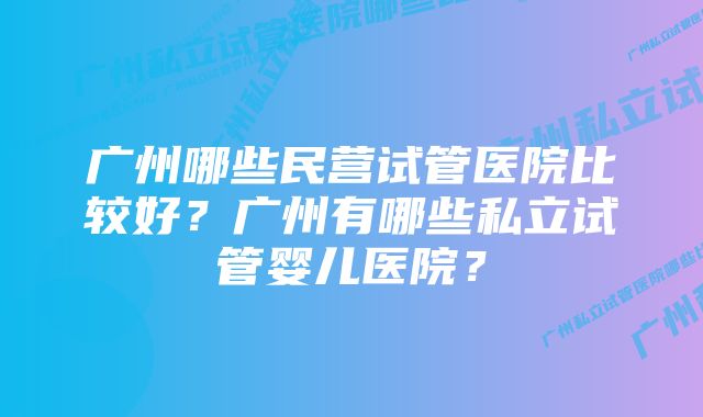 广州哪些民营试管医院比较好？广州有哪些私立试管婴儿医院？