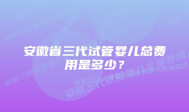 安徽省三代试管婴儿总费用是多少？