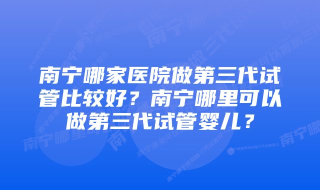 南宁哪家医院做第三代试管比较好？南宁哪里可以做第三代试管婴儿？