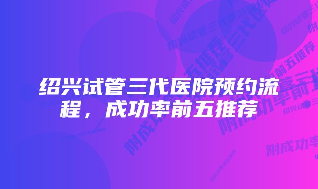 绍兴试管三代医院预约流程，成功率前五推荐