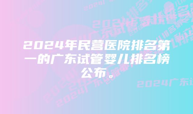 2024年民营医院排名第一的广东试管婴儿排名榜公布。