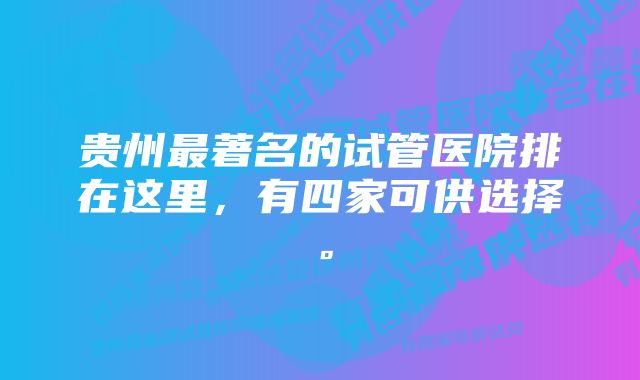 贵州最著名的试管医院排在这里，有四家可供选择。